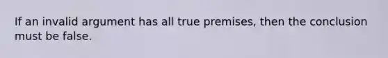 If an invalid argument has all true premises, then the conclusion must be false.