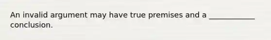 An invalid argument may have true premises and a ____________ conclusion.