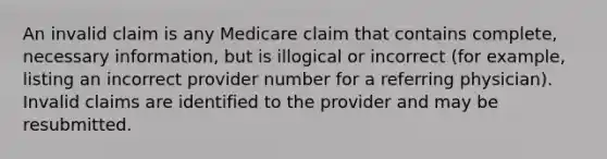 An invalid claim is any Medicare claim that contains complete, necessary information, but is illogical or incorrect (for example, listing an incorrect provider number for a referring physician). Invalid claims are identified to the provider and may be resubmitted.