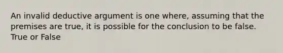 An invalid deductive argument is one where, assuming that the premises are true, it is possible for the conclusion to be false. True or False