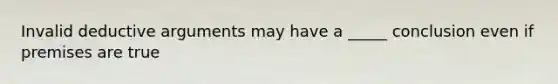 Invalid deductive arguments may have a _____ conclusion even if premises are true