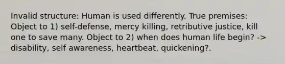 Invalid structure: Human is used differently. True premises: Object to 1) self-defense, mercy killing, retributive justice, kill one to save many. Object to 2) when does human life begin? -> disability, self awareness, heartbeat, quickening?.