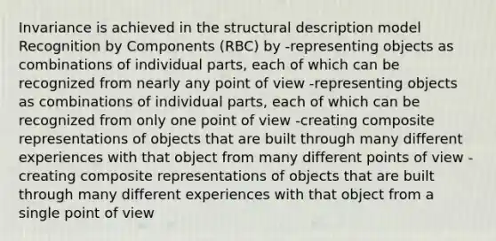 Invariance is achieved in the structural description model Recognition by Components (RBC) by -representing objects as combinations of individual parts, each of which can be recognized from nearly any point of view -representing objects as combinations of individual parts, each of which can be recognized from only one point of view -creating composite representations of objects that are built through many different experiences with that object from many different points of view -creating composite representations of objects that are built through many different experiences with that object from a single point of view