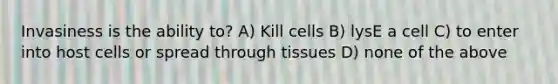 Invasiness is the ability to? A) Kill cells B) lysE a cell C) to enter into host cells or spread through tissues D) none of the above