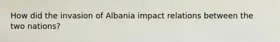 How did the invasion of Albania impact relations between the two nations?