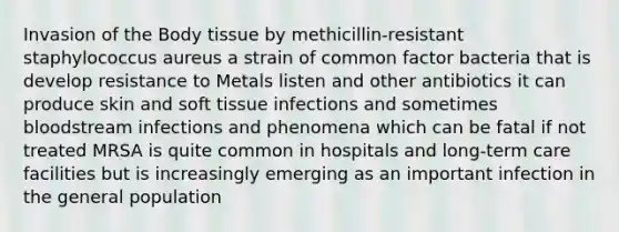 Invasion of the Body tissue by methicillin-resistant staphylococcus aureus a strain of common factor bacteria that is develop resistance to Metals listen and other antibiotics it can produce skin and soft tissue infections and sometimes bloodstream infections and phenomena which can be fatal if not treated MRSA is quite common in hospitals and long-term care facilities but is increasingly emerging as an important infection in the general population