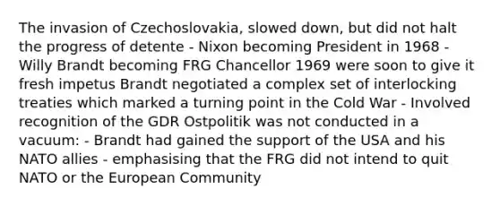 The invasion of Czechoslovakia, slowed down, but did not halt the progress of detente - Nixon becoming President in 1968 - Willy Brandt becoming FRG Chancellor 1969 were soon to give it fresh impetus Brandt negotiated a complex set of interlocking treaties which marked a turning point in the Cold War - Involved recognition of the GDR Ostpolitik was not conducted in a vacuum: - Brandt had gained the support of the USA and his NATO allies - emphasising that the FRG did not intend to quit NATO or the European Community