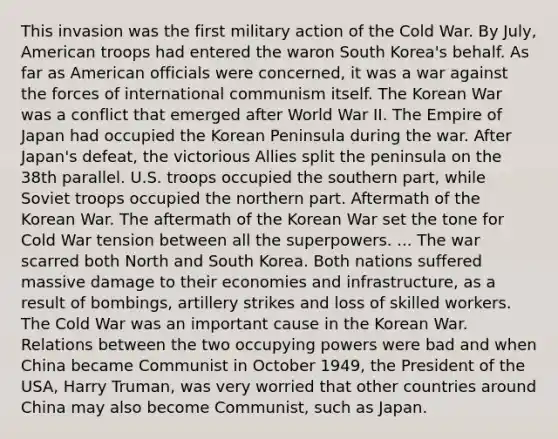 This invasion was the first military action of the Cold War. By July, American troops had entered the waron South Korea's behalf. As far as American officials were concerned, it was a war against the forces of international communism itself. The Korean War was a conflict that emerged after World War II. The Empire of Japan had occupied the Korean Peninsula during the war. After Japan's defeat, the victorious Allies split the peninsula on the 38th parallel. U.S. troops occupied the southern part, while Soviet troops occupied the northern part. Aftermath of the Korean War. The aftermath of the Korean War set the tone for Cold War tension between all the superpowers. ... The war scarred both North and South Korea. Both nations suffered massive damage to their economies and infrastructure, as a result of bombings, artillery strikes and loss of skilled workers. The Cold War was an important cause in the Korean War. Relations between the two occupying powers were bad and when China became Communist in October 1949, the President of the USA, Harry Truman, was very worried that other countries around China may also become Communist, such as Japan.