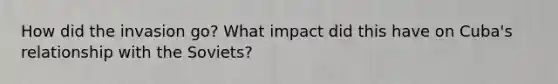 How did the invasion go? What impact did this have on Cuba's relationship with the Soviets?