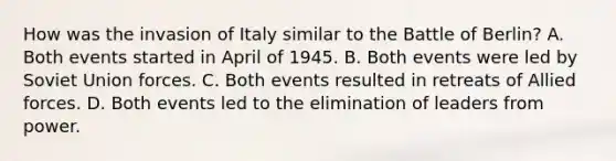 How was the invasion of Italy similar to the Battle of Berlin? A. Both events started in April of 1945. B. Both events were led by Soviet Union forces. C. Both events resulted in retreats of Allied forces. D. Both events led to the elimination of leaders from power.