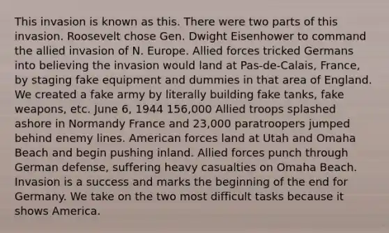 This invasion is known as this. There were two parts of this invasion. Roosevelt chose Gen. Dwight Eisenhower to command the allied invasion of N. Europe. Allied forces tricked Germans into believing the invasion would land at Pas-de-Calais, France, by staging fake equipment and dummies in that area of England. We created a fake army by literally building fake tanks, fake weapons, etc. June 6, 1944 156,000 Allied troops splashed ashore in Normandy France and 23,000 paratroopers jumped behind enemy lines. American forces land at Utah and Omaha Beach and begin pushing inland. Allied forces punch through German defense, suffering heavy casualties on Omaha Beach. Invasion is a success and marks the beginning of the end for Germany. We take on the two most difficult tasks because it shows America.