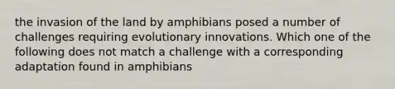 the invasion of the land by amphibians posed a number of challenges requiring evolutionary innovations. Which one of the following does not match a challenge with a corresponding adaptation found in amphibians