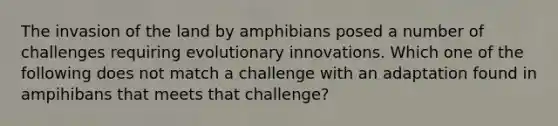 The invasion of the land by amphibians posed a number of challenges requiring evolutionary innovations. Which one of the following does not match a challenge with an adaptation found in ampihibans that meets that challenge?