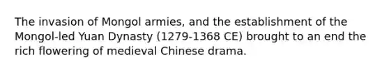 The invasion of Mongol armies, and the establishment of the Mongol-led Yuan Dynasty (1279-1368 CE) brought to an end the rich flowering of medieval Chinese drama.