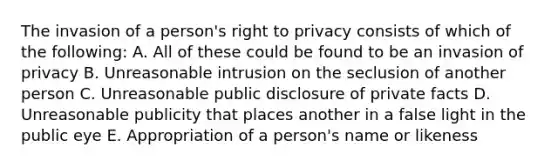 The invasion of a person's right to privacy consists of which of the following: A. All of these could be found to be an invasion of privacy B. Unreasonable intrusion on the seclusion of another person C. Unreasonable public disclosure of private facts D. Unreasonable publicity that places another in a false light in the public eye E. Appropriation of a person's name or likeness