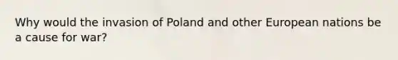 Why would the invasion of Poland and other European nations be a cause for war?