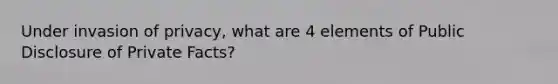 Under invasion of privacy, what are 4 elements of Public Disclosure of Private Facts?