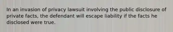 In an invasion of privacy lawsuit involving the public disclosure of private facts, the defendant will escape liability if the facts he disclosed were true.