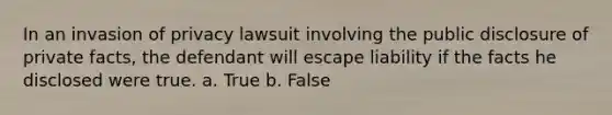 In an invasion of privacy lawsuit involving the public disclosure of private facts, the defendant will escape liability if the facts he disclosed were true. a. True b. False