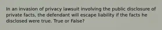 In an invasion of privacy lawsuit involving the public disclosure of private facts, the defendant will escape liability if the facts he disclosed were true. True or False?