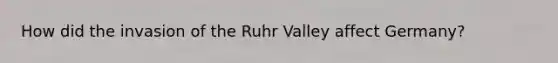 How did the invasion of the Ruhr Valley affect Germany?