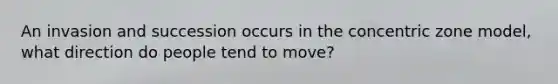 An invasion and succession occurs in the concentric zone model, what direction do people tend to move?