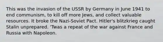 This was the invasion of the USSR by Germany in June 1941 to end communism, to kill off more Jews, and collect valuable resources. It broke the Nazi-Soviet Pact. Hitler's blitzkrieg caught Stalin unprepared. 'Twas a repeat of the war against France and Russia with Napoleon.