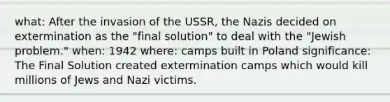 what: After the invasion of the USSR, the Nazis decided on extermination as the "final solution" to deal with the "Jewish problem." when: 1942 where: camps built in Poland significance: The Final Solution created extermination camps which would kill millions of Jews and Nazi victims.