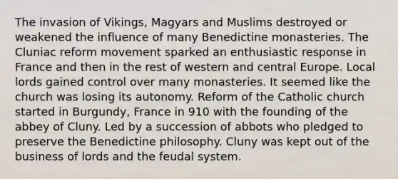 The invasion of Vikings, Magyars and Muslims destroyed or weakened the influence of many Benedictine monasteries. The Cluniac reform movement sparked an enthusiastic response in France and then in the rest of western and central Europe. Local lords gained control over many monasteries. It seemed like the church was losing its autonomy. Reform of the Catholic church started in Burgundy, France in 910 with the founding of the abbey of Cluny. Led by a succession of abbots who pledged to preserve the Benedictine philosophy. Cluny was kept out of the business of lords and the feudal system.