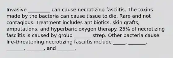 Invasive _________ can cause necrotizing fasciitis. The toxins made by the bacteria can cause tissue to die. Rare and not contagious. Treatment includes antibiotics, skin grafts, amputations, and hyperbaric oxygen therapy. 25% of necrotizing fasciitis is caused by group _______ strep. Other bacteria cause life-threatening necrotizing fasciitis include _____, _______, _______, _______, and _______.