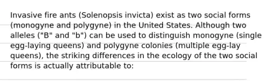 Invasive fire ants (Solenopsis invicta) exist as two social forms (monogyne and polygyne) in the United States. Although two alleles ("B" and "b") can be used to distinguish monogyne (single egg-laying queens) and polygyne colonies (multiple egg-lay queens), the striking differences in the ecology of the two social forms is actually attributable to: