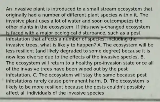 An invasive plant is introduced to a small stream ecosystem that originally had a number of different plant species within it. The invasive plant uses a lot of water and soon outcompetes the other plants in the ecosystem. If this newly-changed ecosystem is faced with a major ecological disturbance, such as a pest infestation that affects a number of species, including the invasive trees, what is likely to happen? A. The ecosystem will be less resilient (and likely degraded to some degree) because it is now less diverse due to the effects of the invasive species. B. The ecosystem will return to a healthy pre-invasion state once all of the invasive trees have been wiped out by the pest infestation. C. The ecosystem will stay the same because pest infestations rarely cause permanent harm. D. The ecosystem is likely to be more resilient because the pests couldn't possibly affect all individuals of the invasive species