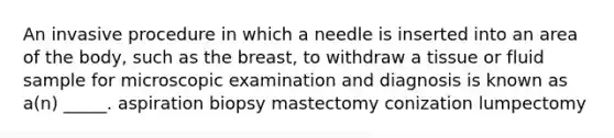 An invasive procedure in which a needle is inserted into an area of the body, such as the breast, to withdraw a tissue or fluid sample for microscopic examination and diagnosis is known as a(n) _____. aspiration biopsy mastectomy conization lumpectomy