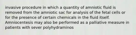 invasive procedure in which a quantity of amniotic fluid is removed from the amniotic sac for analysis of the fetal cells or for the presence of certain chemicals in the fluid itself. Amniocentesis may also be performed as a palliative measure in patients with sever polyhydraminos