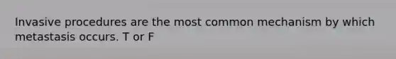 Invasive procedures are the most common mechanism by which metastasis occurs. T or F