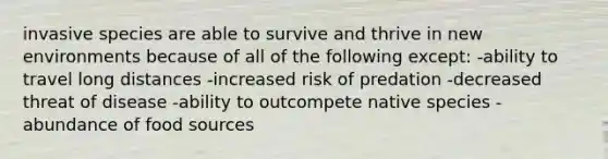 invasive species are able to survive and thrive in new environments because of all of the following except: -ability to travel long distances -increased risk of predation -decreased threat of disease -ability to outcompete native species -abundance of food sources