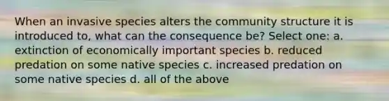 When an invasive species alters the community structure it is introduced to, what can the consequence be? Select one: a. extinction of economically important species b. reduced predation on some native species c. increased predation on some native species d. all of the above