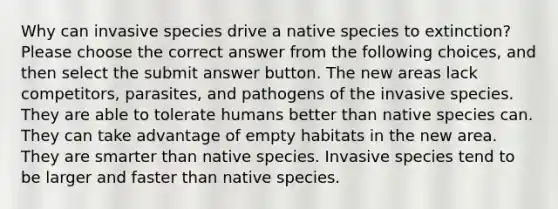 Why can invasive species drive a native species to extinction? Please choose the correct answer from the following choices, and then select the submit answer button. The new areas lack competitors, parasites, and pathogens of the invasive species. They are able to tolerate humans better than native species can. They can take advantage of empty habitats in the new area. They are smarter than native species. Invasive species tend to be larger and faster than native species.