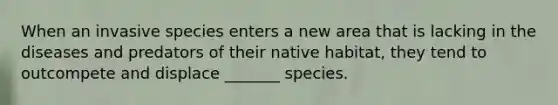 When an invasive species enters a new area that is lacking in the diseases and predators of their native habitat, they tend to outcompete and displace _______ species.