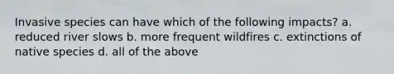 Invasive species can have which of the following impacts? a. reduced river slows b. more frequent wildfires c. extinctions of native species d. all of the above