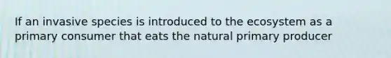 If an invasive species is introduced to the ecosystem as a primary consumer that eats the natural primary producer