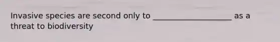 Invasive species are second only to ____________________ as a threat to biodiversity