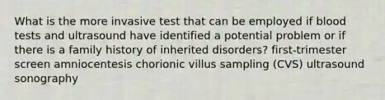 What is the more invasive test that can be employed if blood tests and ultrasound have identified a potential problem or if there is a family history of inherited disorders? first-trimester screen amniocentesis chorionic villus sampling (CVS) ultrasound sonography