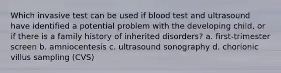 Which invasive test can be used if blood test and ultrasound have identified a potential problem with the developing child, or if there is a family history of inherited disorders? a. first-trimester screen b. amniocentesis c. ultrasound sonography d. chorionic villus sampling (CVS)