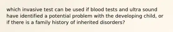 which invasive test can be used if blood tests and ultra sound have identified a potential problem with the developing child, or if there is a family history of inherited disorders?