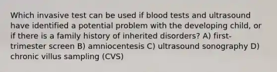 Which invasive test can be used if blood tests and ultrasound have identified a potential problem with the developing child, or if there is a family history of inherited disorders? A) first-trimester screen B) amniocentesis C) ultrasound sonography D) chronic villus sampling (CVS)