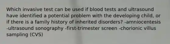 Which invasive test can be used if blood tests and ultrasound have identified a potential problem with the developing child, or if there is a family history of inherited disorders? -amniocentesis -ultrasound sonography -first-trimester screen -chorionic villus sampling (CVS)