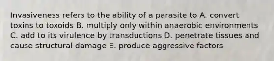 Invasiveness refers to the ability of a parasite to A. convert toxins to toxoids B. multiply only within anaerobic environments C. add to its virulence by transductions D. penetrate tissues and cause structural damage E. produce aggressive factors