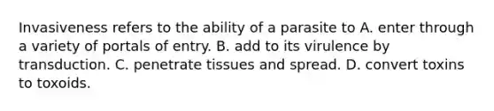 Invasiveness refers to the ability of a parasite to A. enter through a variety of portals of entry. B. add to its virulence by transduction. C. penetrate tissues and spread. D. convert toxins to toxoids.