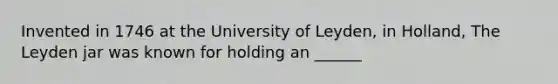 Invented in 1746 at the University of Leyden, in Holland, The Leyden jar was known for holding an ______